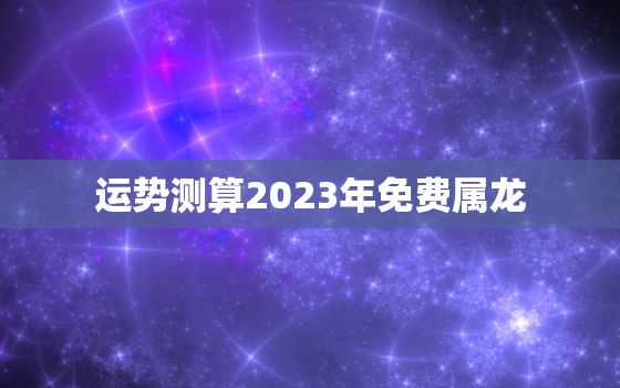 运势测算2023年免费属龙，2023年运势