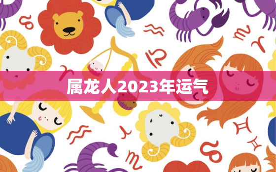 属龙人2023年运气，属龙2023年运势运程每月运程