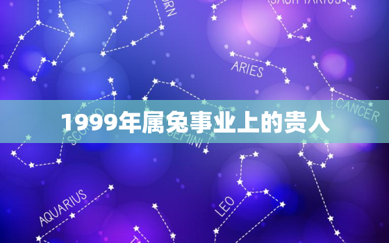 1999年属兔事业上的贵人，1999年属兔事业上的贵人属相