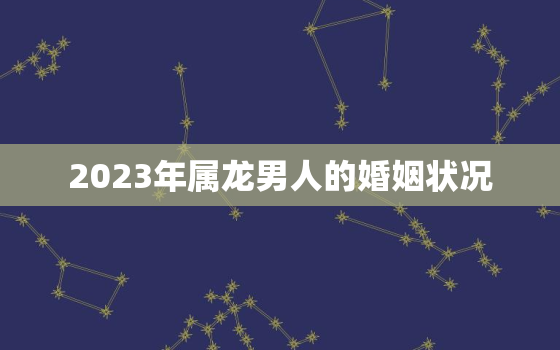 2023年属龙男人的婚姻状况，2023年属龙人的全年