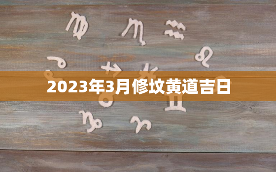 2023年3月修坟黄道吉日，2023年3月修坟黄道吉日一览表