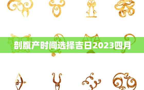 剖腹产时间选择吉日2023四月，剖腹产择日生子2021年4月