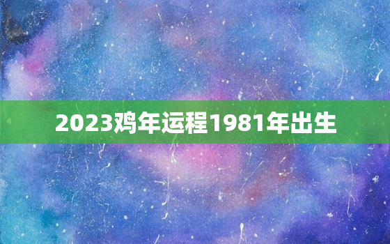 2023鸡年运程1981年出生，81年属鸡人42岁过七劫