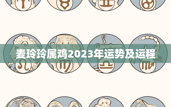 麦玲玲属鸡2023年运势及运程，麦玲玲2021年属鸡运程十二生肖运程