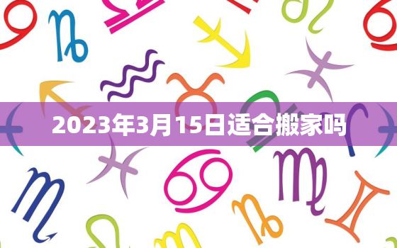 2023年3月15日适合搬家吗，3月15号适合搬家吗