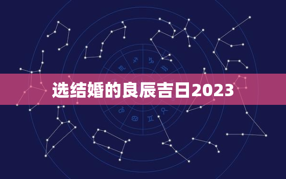 选结婚的良辰吉日2023，免费选结婚的良辰吉日2023