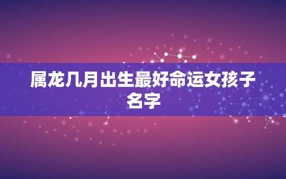 属龙几月出生最好命运女孩子名字，属龙的女孩几月出生命最好