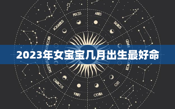 2023年女宝宝几月出生最好命，2023年几月生女儿