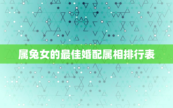 属兔女的最佳婚配属相排行表，属兔女的最佳婚配属相是什么