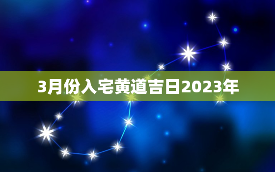 3月份入宅黄道吉日2023年，3月份入宅黄道吉日2023年