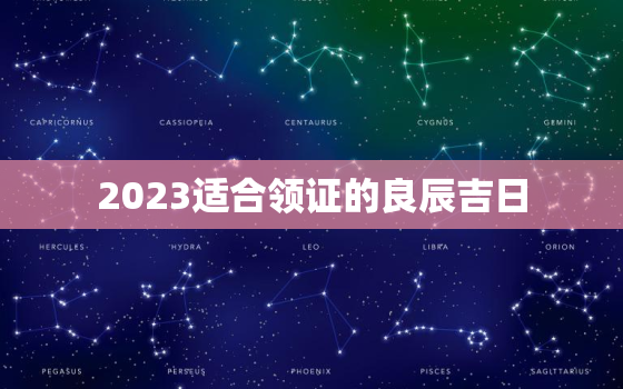 2023适合领证的良辰吉日，2023年领证浪漫意义的日子