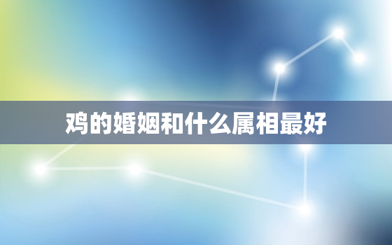 鸡的婚姻和什么属相最好，鸡的婚姻和什么属相最好相配