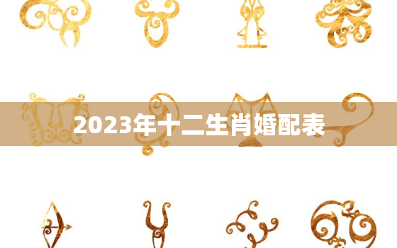 2023年十二生肖婚配表，2023年姻缘最旺盛的生肖