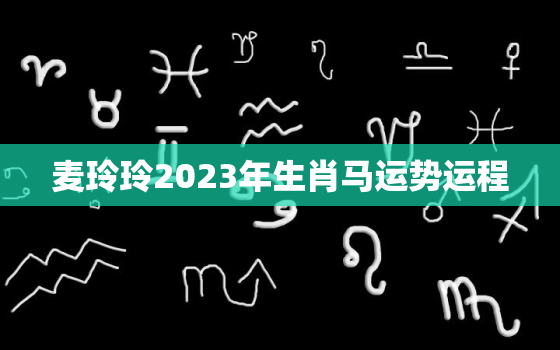 麦玲玲2023年生肖马运势运程，麦玲玲2023年生肖运势测算