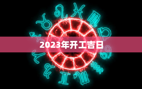 2023年开工吉日，2023年2月开工吉日