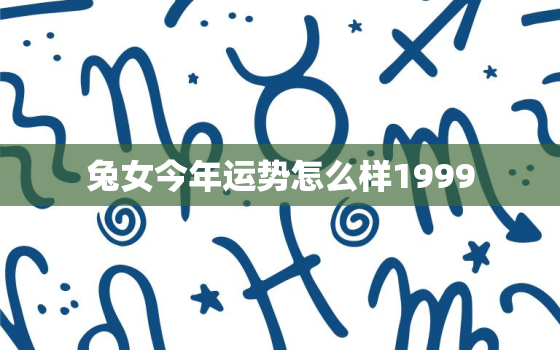 兔女今年运势怎么样1999，属兔1999女今年的命运