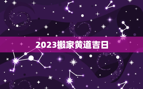 2023搬家黄道吉日，2023搬家黄道吉日查询