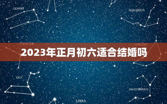 2023年正月初六适合结婚吗，2023年结婚嫁娶择日大全