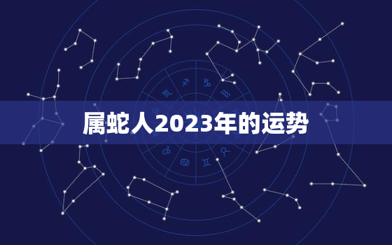 属蛇人2023年的运势，属蛇人2023年运势运程每月运