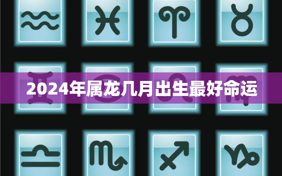 2024年属龙几月出生最好命运，2024年属龙几月份出生最好