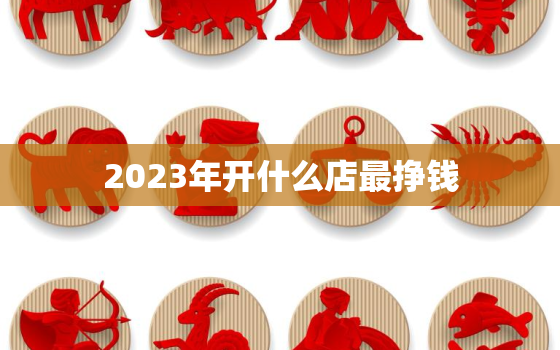 2023年开什么店最挣钱，2023年什么行业比较火