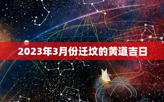 2023年3月份迁坟的黄道吉日，2021年3月迁坟吉日查询