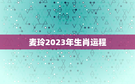 麦玲2023年生肖运程，麦玲玲2023年生肖运势