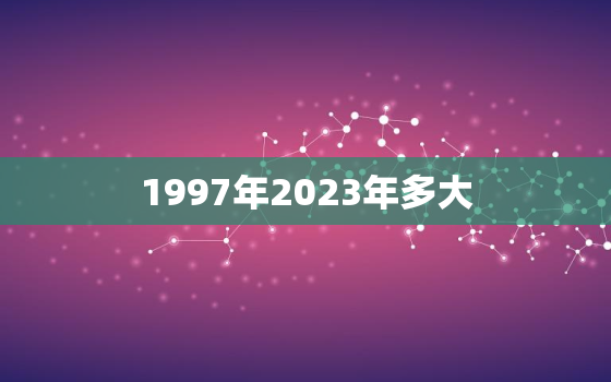 1997年2023年多大，1997年2023年多大年龄