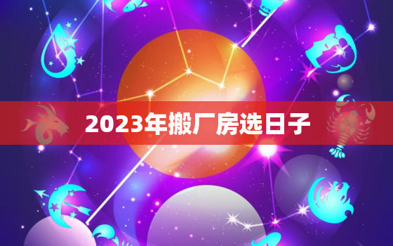 2023年搬厂房选日子，2021年3月搬厂房号黄道吉日