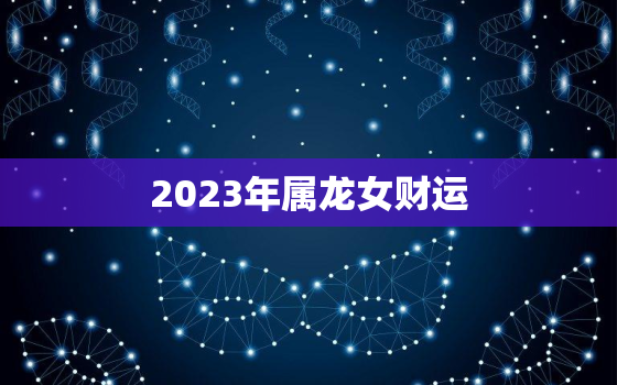 2023年属龙女财运，2023年属龙人的全年运势女