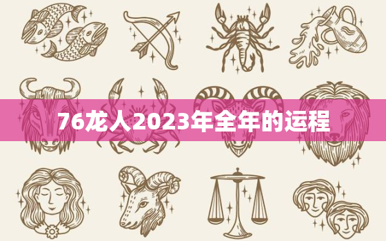 76龙人2023年全年的运程，76年属龙2023年运势及运程每月运程