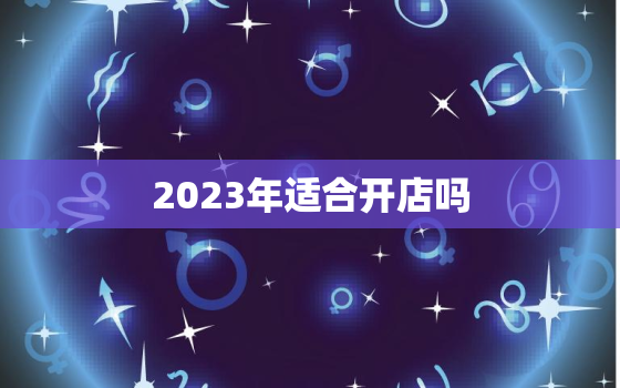 2023年适合开店吗，2023年开业好日子