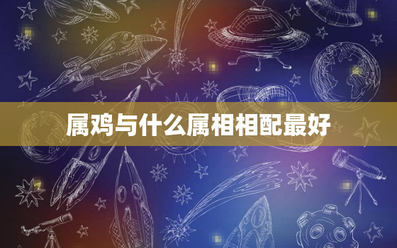 属鸡与什么属相相配最好，属鸡的和什么属相配最好