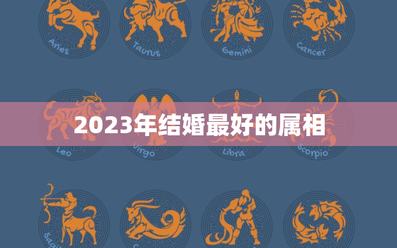 2023年结婚最好的属相，2023年结婚对哪三种属相不利