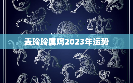 麦玲玲属鸡2023年运势，麦玲玲2021年属鸡人运势