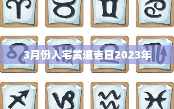 3月份入宅黄道吉日2023年，3月份入宅黄道吉日2023年搬家