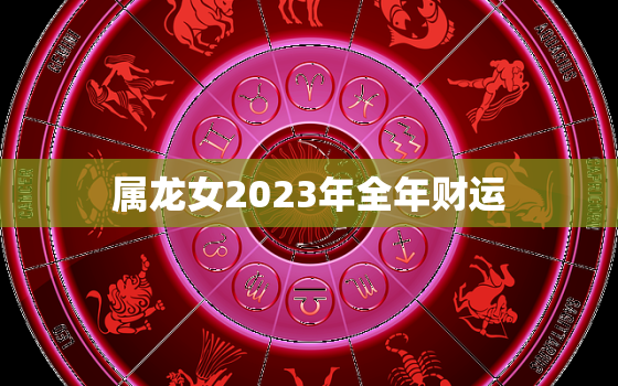 属龙女2023年全年财运，2022年属龙人的全年运势女