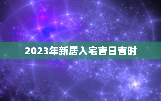 2023年新居入宅吉日吉时，2022年新房入宅黄道吉日