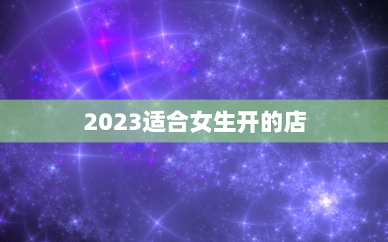 2023适合女生开的店，2021年女生适合开什么店