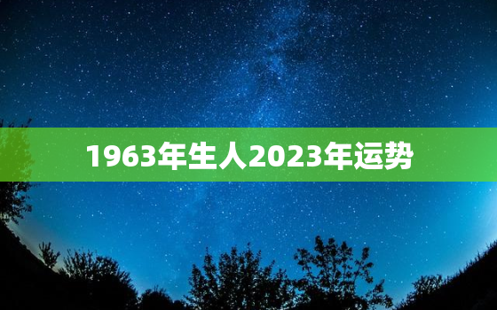 1963年生人2023年运势，1963年生人在2022年的运势