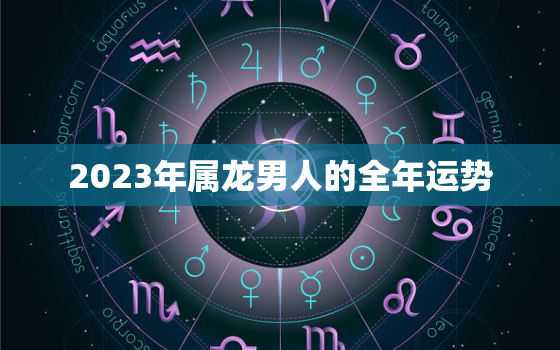 2023年属龙男人的全年运势，2023年属龙男人的全年运势1988出生