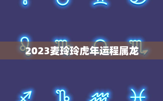 2023麦玲玲虎年运程属龙，麦玲玲2021年龙年运势