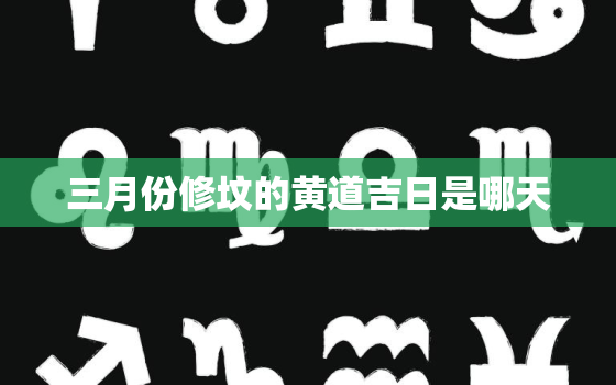 三月份修坟的黄道吉日是哪天，三月份修坟最佳时间