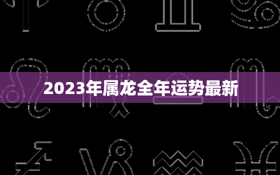 2023年属龙全年运势最新，2023年属龙全年运势最新