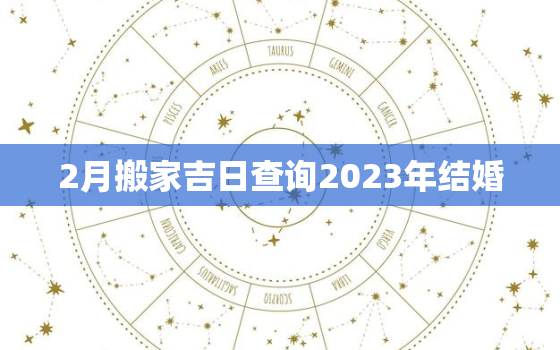 2月搬家吉日查询2023年结婚，2021年2月份搬家黄道吉日查询时间一览表