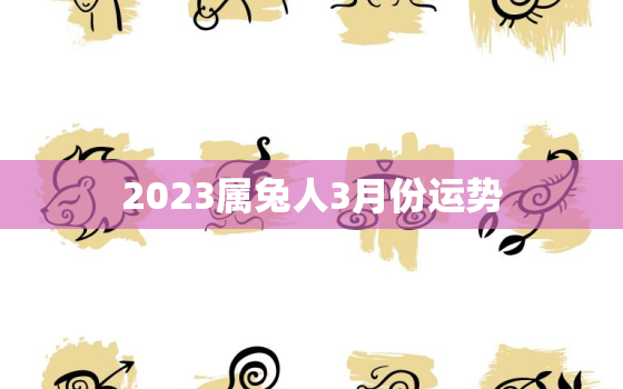 2023属兔人3月份运势，2023属兔人全年12个月运势