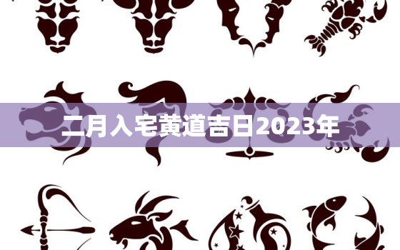 二月入宅黄道吉日2023年，二月入宅黄道吉日2023年结婚