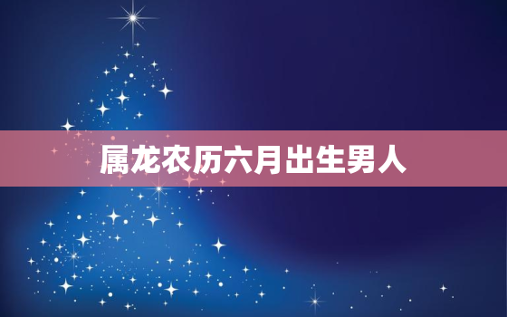 属龙农历六月出生男人，属龙男农历六月命运怎么样