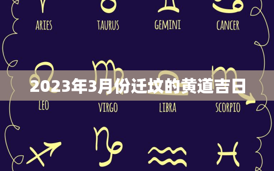 2023年3月份迁坟的黄道吉日，2023年3月份迁坟的黄道吉日有哪几天