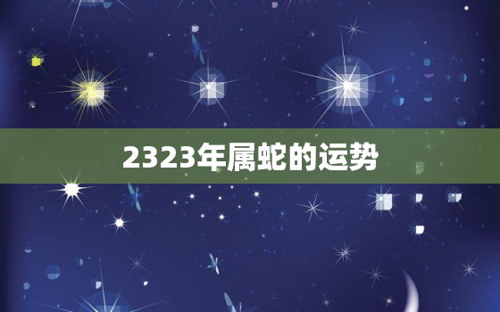 2323年属蛇的运势，2023年属蛇人的全年运势